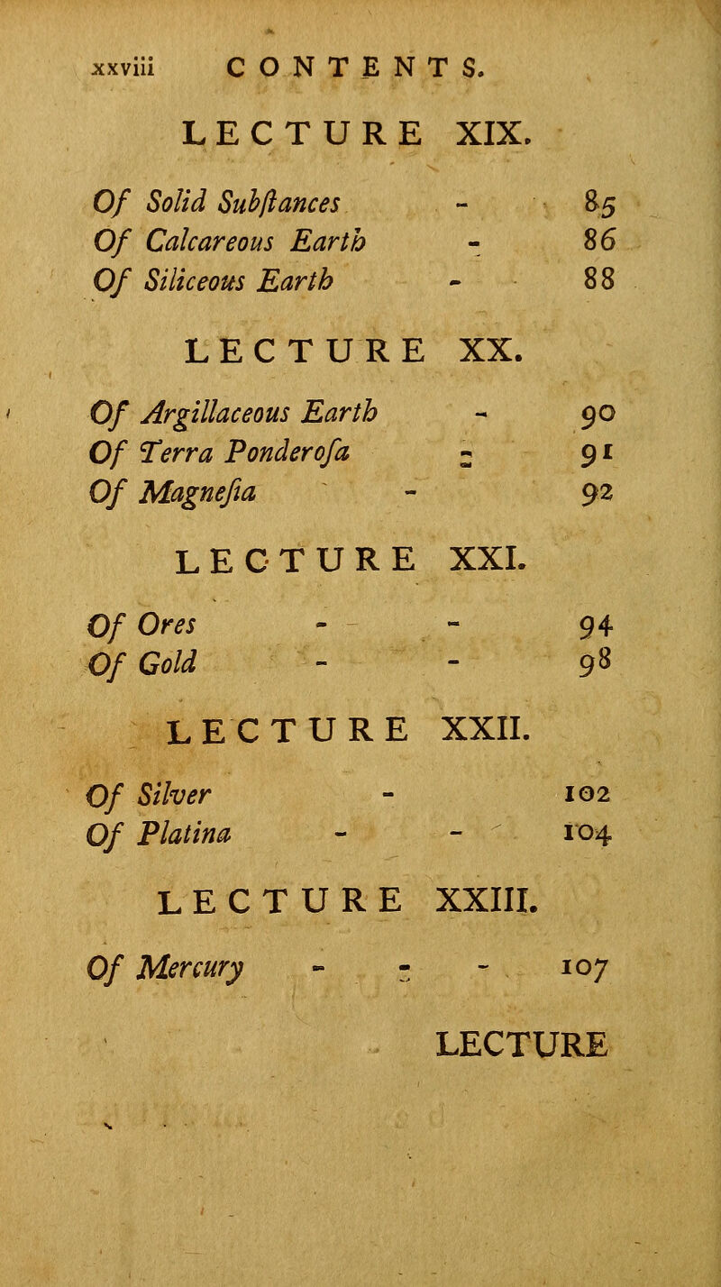 LECTURE XIX. Of Solid Suhftances - B5 0/ Calcareous Earth - ^6 Of Siliceous Earth - 88 LECTURE XX. Of Argillaceous Earth - 90 Of Terra Ponderofa 2 9' Of Magnefta - 92 LECTURE XXL Of Ores - - 94 Of Cold - - 9S LECTURE XXII. 0/ Silver - 102 0/ P/^//«^ - - ^ 104 LECTURE XXIIL Of Mercury - - - 107