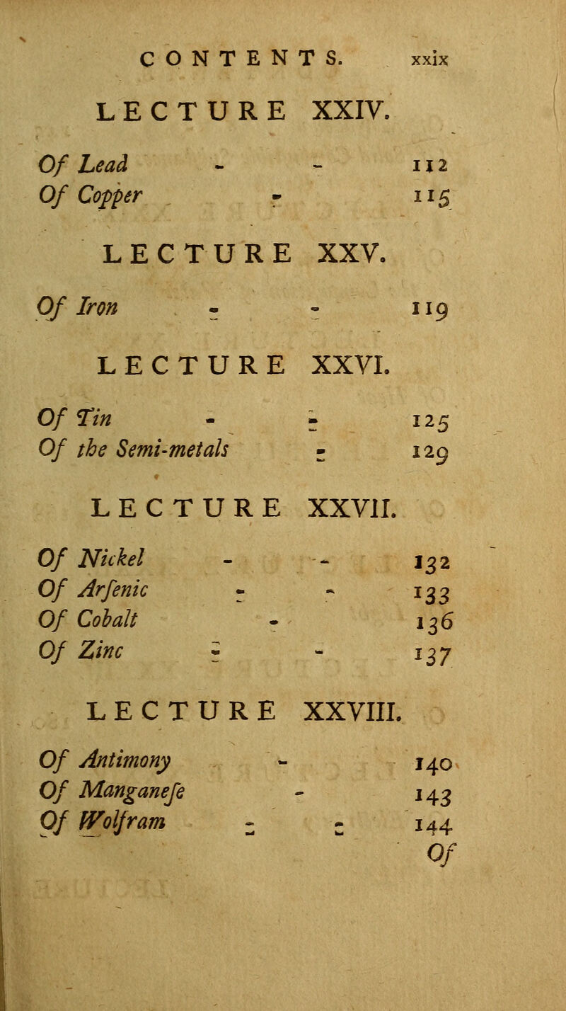 LECTURE XXIV. Of Lead - - IJ 2 Of Copper - 115 LECTURE XXV. Of Iron - - 119 LECTURE XXVL Of Tin - . 125 Of the Semi-met ah - 129 LECTURE XXVII. Of Nickel - ^ 132 Of Arfenic - - 133 Of Cobalt . 136 Of Zinc ^ - 137 LECTURE XXVIII. Of Antimony - 140 Of Manganefe - 143 Of Wolfram - - 144  Of