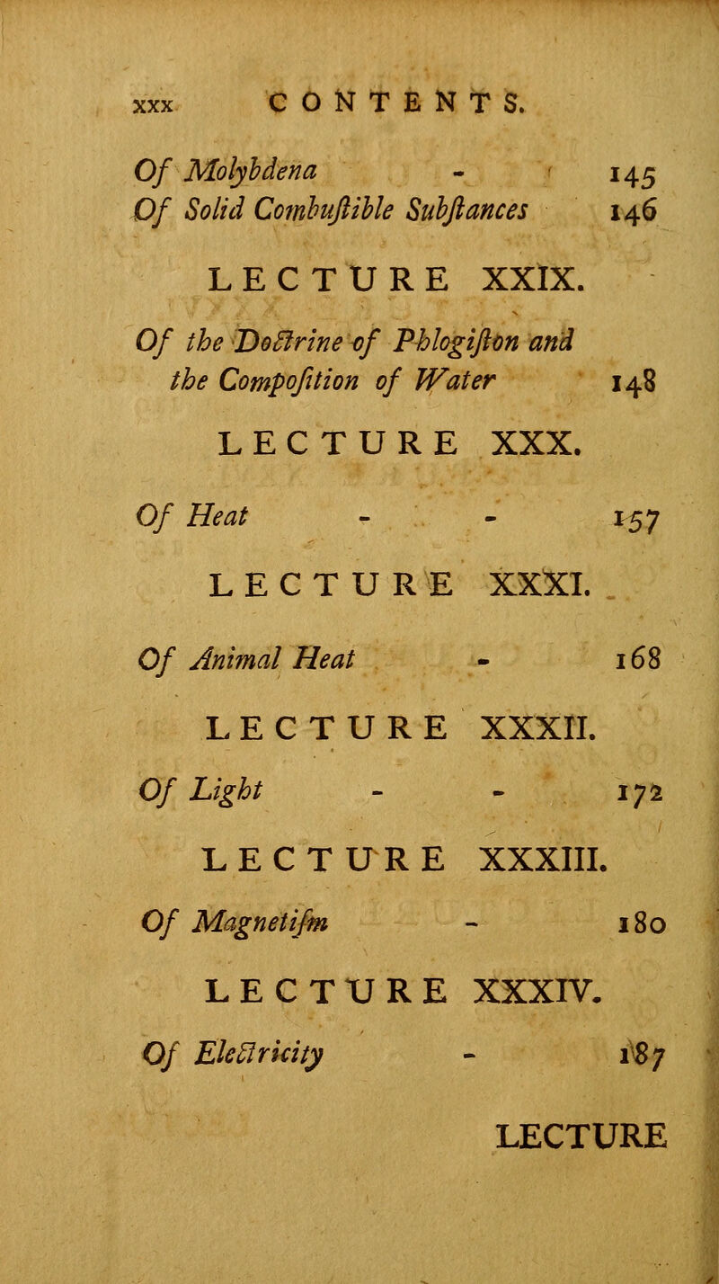 Of Molyhdena - 145 Of Solid Comhuflihle Suhfiances 146 LECTURE XXIX. Of the Do^frine-of Phlogifton and the Compofition of Water 148 LECTURE XXX. Of Heat - - 157 L E C T U R E XXXI. Of Animal Heat - 168 LECTURE XXXII. Of Light - . 17^ LECTURE XXXIIL Of Magnetifm - 180 LECTURE XXXIV. Of EMridty - 1^7