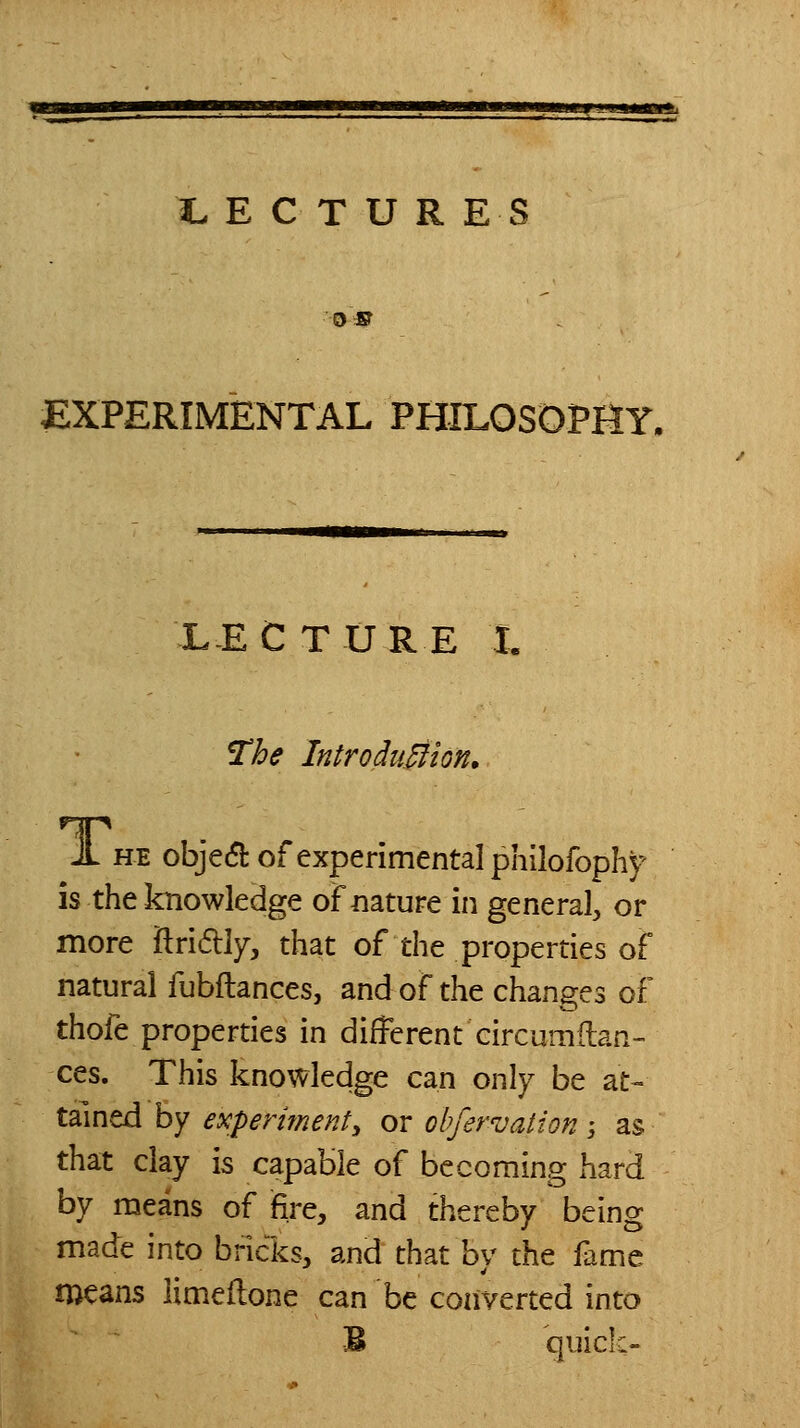 as EXPERIMENTAL PHILOSOPIiY, L-EC TURE I. The IntroduMion. JL HE obje(5]: of experimental philofophf is the knowledge of nature in general, or more flridly, that of the properties of natural fubflances, and of the changes of thofe properties in different circumflan- ces. This knowledge can only be at- tained by experiment^ or ohfervation -, as that clay is capable of becoming hard by means of fire, and thcx^eby being made into bricks, and that by the fame means limeflone can be converted into B quick-