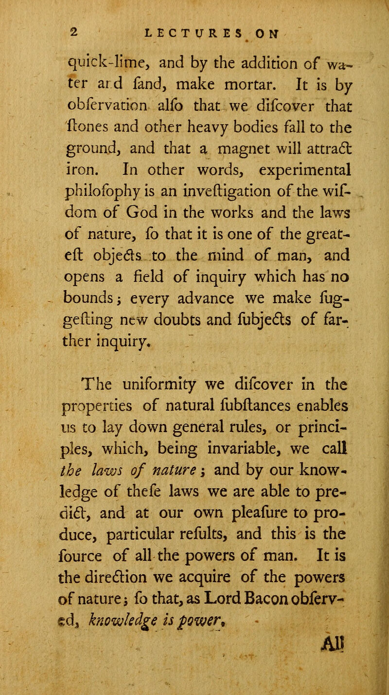 quick-lime, and by the addition of wa- ter ard fand, make mortar. It is by obfervation alfo that we difcover that flones and other heavy bodies fall to the ground, and that a magnet will attradl iron. In other words, experimental phiiofophyis an inveftigation ofthewif- dom of God in the works and the laws of nature, fo that it is one of the great- eft objeds to the mind of man, and opens a field of inquiry which has no bounds; every advance v^e make fug- gefting new doubts and fubjeds of far- ther inquiry. The uniformity we difcover in the properties of natural fubftances enables us to lay down general rules, or princi- ples, which, being invariable, we call the laws of nature; and by our know- ledge of thefe laws we are able to pre- did, and at our own pleafure to pro- duce, particular refults, and this is the fource of all the powers of man. It is the diredion we acquire of the powers of nature \ fo that, as Lord Bacon obferv- €d, knowledge is fowsr^ All