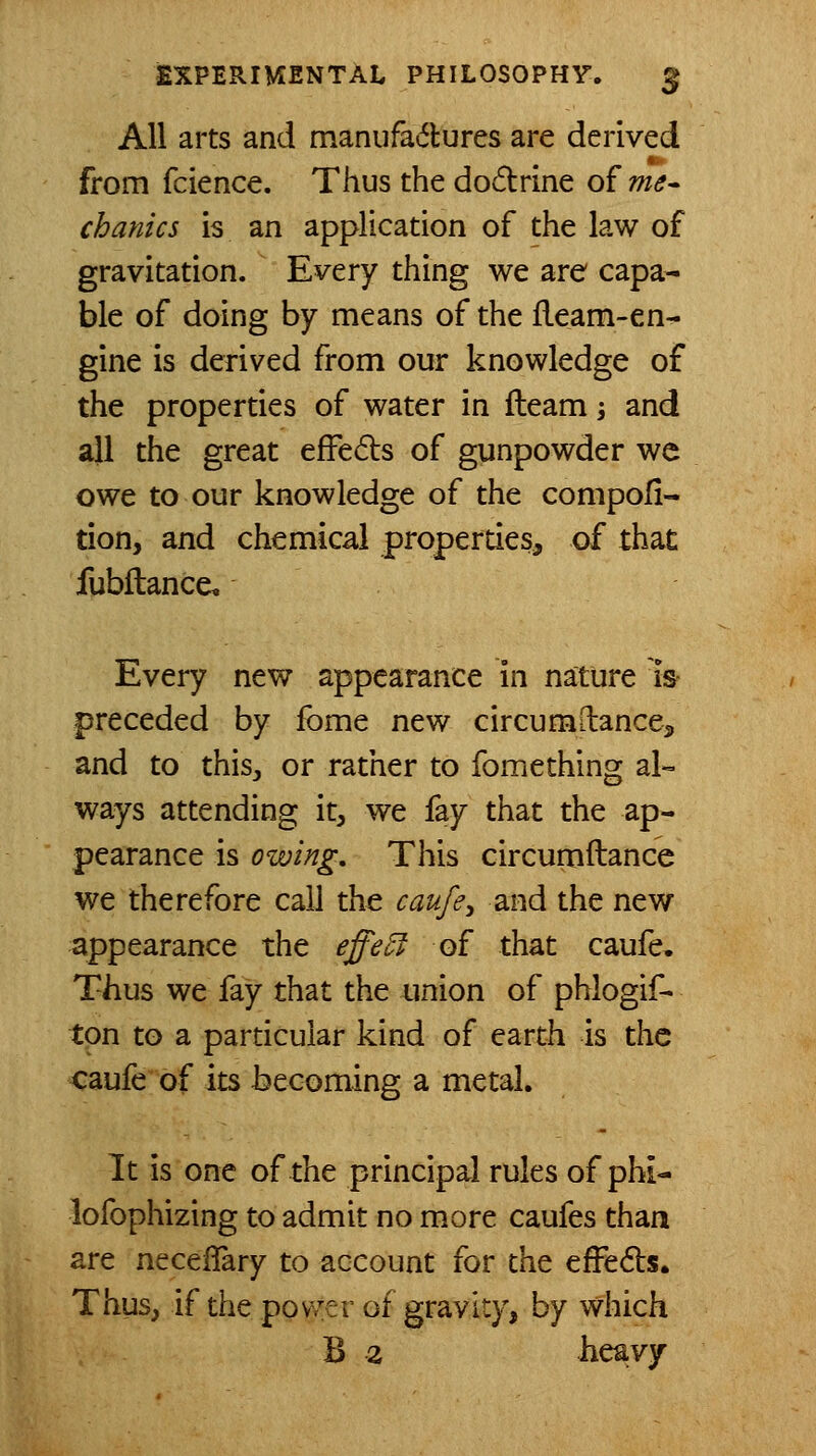 All arts and manufadures are derived from fcience. Thus the dodrine of me^ chanics is an application of the law of gravitation. Every thing we are capa- ble of doing by means of the fleam-en- gine is derived from our knowledge of the properties of water in fleam j and ajl the great efFeds of gunpowder we owe to our knowledge of the compofi- tion, and chemical properties, of that fubflance. Every new appearance in nature is- preceded by ibme new circumilancej, and to thisj or rather to fomething al-= ways attending it, we fay that the ap- pearance is owing. This circumflance we therefore call the caufe^ and the new appearance the effe5f of that caufe. Thus we fay that the union of phlogif- tpn to a particular kind of earth is the caufe of its becoming a metal. It is one of the principal rules of phi- lofophizing to admit no more caufes than are necelTary to account for the efFe6ls. Thus, if the ppv/er of gravity, by which B 2 heavy