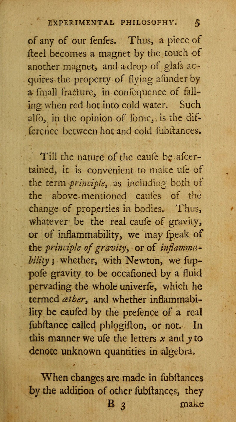 of any of our fenfes. Thus, a piece of fteel becomes a magnet by the touch of another magnet^ and a drop of glafs ac- quires the property of flying afunderby a fmall fradure^ in confequence of fall- ing when red hot into cold water. Such alfo, in the opinion of fome^ is the dif- ference between hot and cold fubilances. Tin the nature of the caufe bj^: afcer- tained, it is convenient to make ufe of the ttrm principle, as including both of the above-mentioned caufes of the change of properties in bodies. Thus, whatever be the real caufe of gravity, or of inflammability, we may fpeak of the principle of gravity y or of inflamma- hilityi whether, with Newton, we fup- pofe gravity to be occafioned by a fluid pervading the whole univerfe, which he termed ather^ and whether inflammabi- lity be caufed by the prefence of a real fubfliance called phlogifl:on, or not. In this manner we ufe the letters x and y to denote unknown quantities in algebra* When changes are made in fubftanccs by the addition of other fubilances, they B 3 make