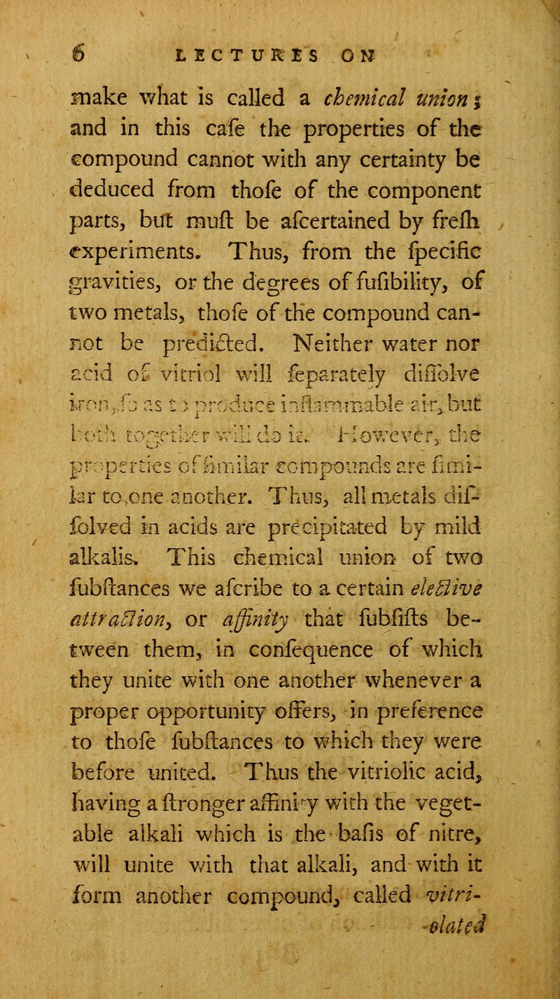 make what is called a chemical union i and in this cafe the properties of the compound cannot with any certainty be deduced from thofe of the component parts, but muft be afcertained by frelh experiments. Thus, from the fpeciiic gravities, or the degrees of fufibility, of two metals, thofe of the compound can- not be predided. Neither water nor r:cid of vitriol will feparately diiiblve ircu • .fb as t) produce inflimm-able ciiri.but l-(.'i:i LO^p'th'ir v;iL c:) ic„ 'However^, die prr-pcr:ic£ orikiiilur rompounds are limi- kr to^one another. Thus, all metals dif- folved in acids are precipitated by mild alkalis* This chemical union of two fubHances we afcribe to a. certain ek^ive attrauliony or affinity that fublifls be- tween them, in confequence of which they unite with one another whenever a proper opportunity offers, in preference to thofe fubftances to which they were before united. Thus the vitriolic acidj having a ilronger affinity v/ith the veget- able aikah which is the bafis of nitre, will unite v/ith that alkali, and with it form another compound, called vitri- . - -elated