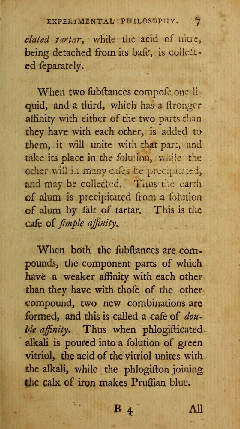 4^lated tartar^ while the acid of nitre, being detached from its bafe, is colieir- ed feparately. When two fubflances compofe one li- quid, and a third, which has a itronger affinity with either of the two parts than they have with each other, is added to them, it will unite with that part, and take its place in the iblution, wliile the other will ia itiarsycajes he prcclpitJied, and may be colieded. Tiius the earth of alum is precipitated from a folution of alum by fait of tartar. This is the cafe oi fmple affinity. When both the fubflances are com- pounds, the component parts of which have a weaker affinity with each other than they have with thofe of the other compound, two new combinations are formed, and this is called a cafe of dou- hie affinity. Thus when phlogifticated. alkali is poured into a folution of green vitriol, the acid of the vitriol unites with the alkali, while the phlogifton joining 4iie calx of iron makes Pruffian blue. B 4 All