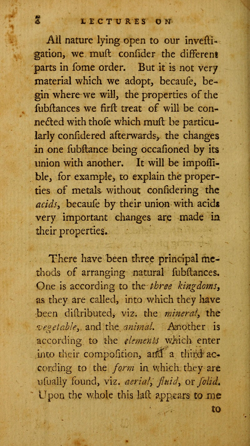 £ L E CT U RES O N Ail nature lying open to our invefti- gation, we muft confider the different parts in fome order. But it is not very material which we adopt, becaufe, be- gin where we will, the properties of the fubflances we firfi treat of will be con- nedled with thoie which nnufl be particu- larly confidered afterwards,, the changes in one fubftance being occafioned by its union with another. It will be impofli- ble, for example, to explain the proper- ties of metals without confidering the acidsy becaufe by their union with acids very important changes are made ia tlieir properties. There have been three principal me- thods of arranging natural fubflances. One is according to t\\Q three kingdoms^ as they are called, into which they have been diilributed, viz. the fninerai, the vegetable3-. 2in6.t\'\t_animaL Aaiother is according to the el^meyits v/Hch enter iiito their compofition, arraf a thii:#ac- cording to the form in whiich. they are iifualiy found, viz. aerialy fluids ox folid. Upon the whole this lad appears to me to