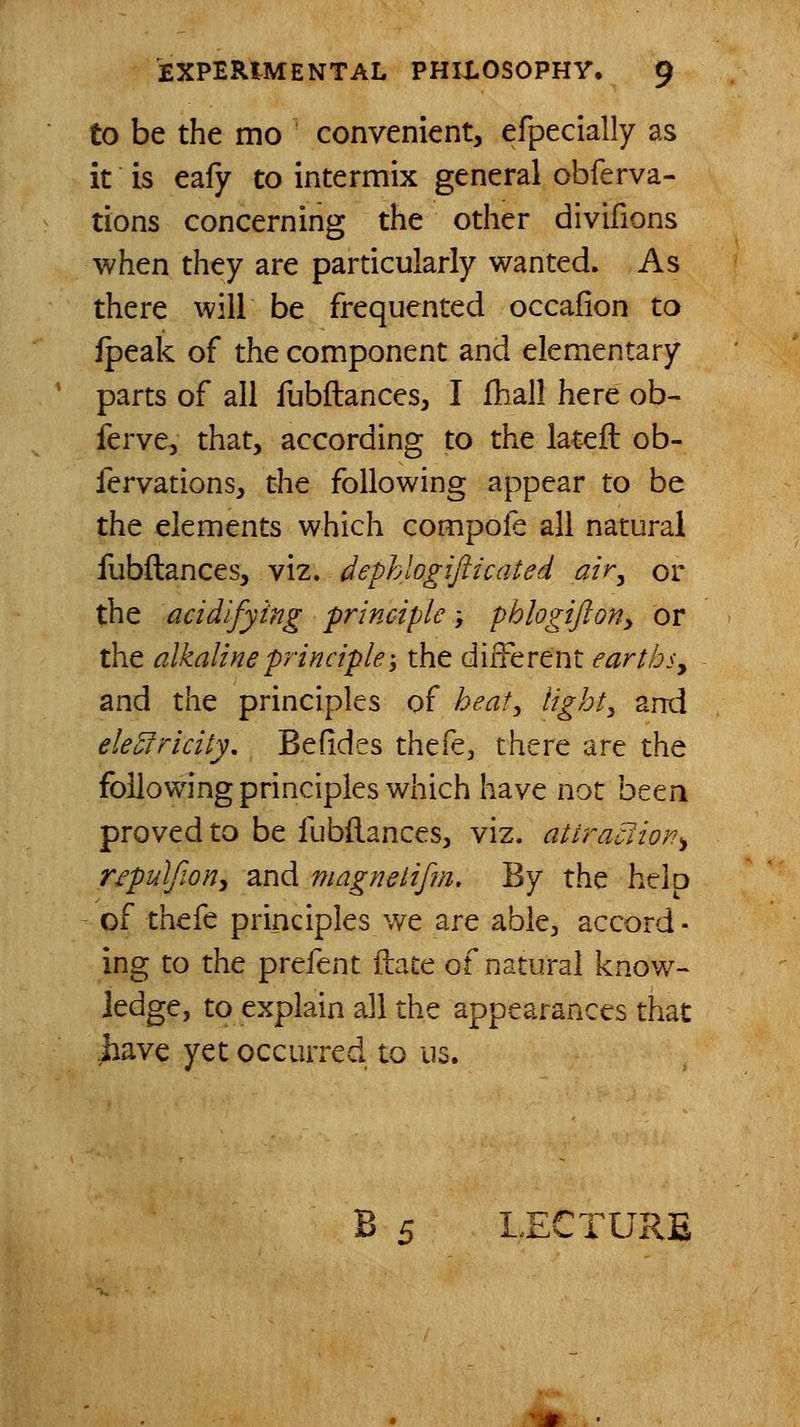 to be the mo convenient, efpecially as it is eafy to intermix general obierva- tions concerning the other divifions when they are particularly wanted. As there will be frequented occafion to fpeak of the component and elementary parts of all fubftances, I fhall here ob- ferve, that, according to the lateft ob- fervations, t^e following appear to be the elements which compofe all natural fubftances, viz. dephlogifticated air^ or the acidifying principle} phlogifioHy or the alkaline principle-, the different earths y and the principles of heat, lights and ele^ricity. Beddes thefe, there are the following principles which have not been proved to be fubftances, viz. atiraclion^ repulfion^ and magnetifjn. By the help of thefe principles we are able, accord - ing to the prefent ftate of natural know- ledge, to explain all the appearances that jiave yet occurred to us. B 5 LECTURE