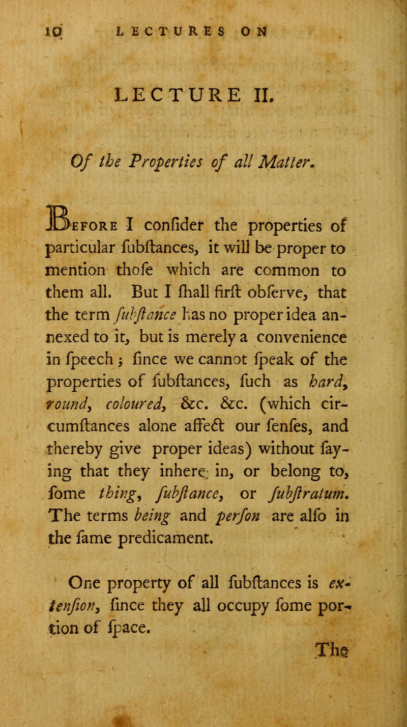 LECTURE IL Of the Properties of all Matter, 'EFORE I confider the properties of particular fubftances, it will be proper to mention thofe which are common to them all. But I fhall firft obferve, that the itrm fuhftance has no proper idea an- nexed to it, but is merely a convenience in fpeech -, fince we cannot fpeak of the properties of fubftances, fuch as hardy rounds coloured^ Sec, &c. (which cir- cumftances alone afFe6i: our fenfes, and thereby give proper ideas) without fay- ing that they inhere: in, or belong to, fome thing, fubftance, or fuhftratum. The terms being and perfon are alfo in the fame predicament. One property of all fubfbances is ex* ienfioYiy fince they all occupy fome por-. tion of fpace, Th§ «\