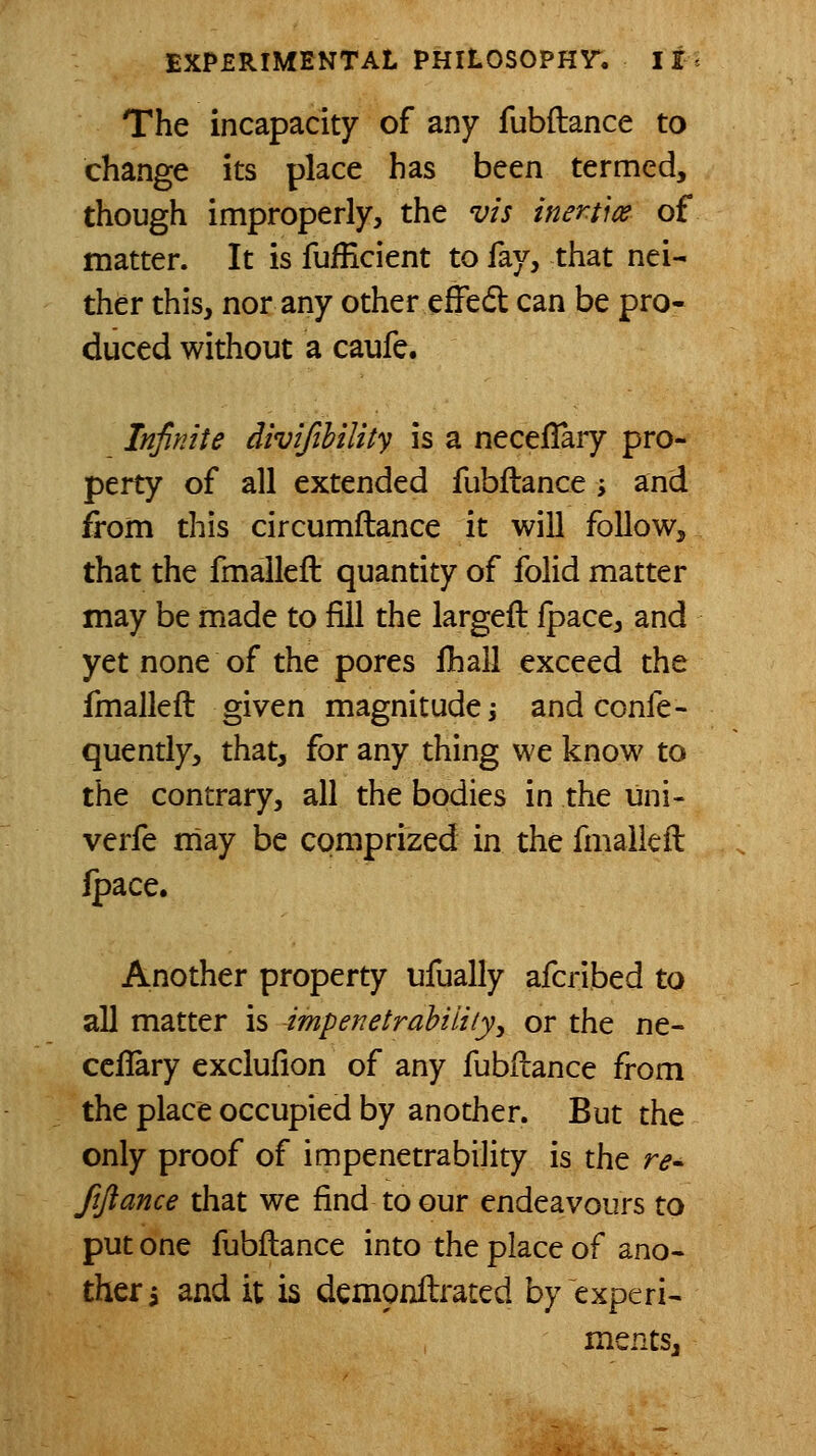 The incapacity of any fubftance to change its place has been termed, though improperly, the vis inertice of matter. It is fufEcient to fay, that nei- ther this, nor any other effedl can be pro- duced without a caufe. Infinite divijihility is a neceflary pro- perty of all extended fubilance ; and from this circumftance it will follow, that the fmaileft quantity of folid matter may be made to fill the largeft Ipace, and yet none of the pores fhall exceed the fmaileft given magnitude j and confe- quently, that, for any thing we know to the contrary, all the bodies in the uni- verfe may be comprized in the fmaileft Ipace. Another property ufually afcribed to all matter is impenetrabiliiyy or the ne- ceflary exclufion of any fubftance from the place occupied by another. But the only proof of impenetrability is the r<?. fiftance that we find to our endeavours to put one fubftance into the place of ano- ther i and it is demonftrated by experi- ments.