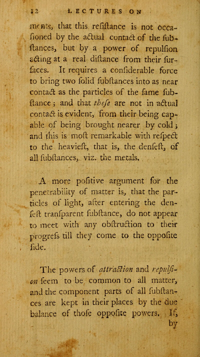 mcnts, that this refiftance is not 6cca- fioned by the adual contadl: of the fub- ftances, but by a power of repulfion adling at a real diilance from their fur- faces. It requires a confiderable force to bring two folid fubilances into as near contact as the particles of the fame fub- ftance; and that thefe are not in adtual contasft is evident, from their being cap- able of being brought nearer by cold \ and tliis is moft remarkable with refpedl to the heavieft, that is, the denfcft^ of all fubilances^ viz. the metals, ■ A more pofitive argument for the penetrability of matter is^ that the par- ticles of light, after entering the den- fell tranfparent fabftance, do not appear to meet with any obfbruclion to thek progrefs till they come to the oppofite fide. The powers of attraElion and reptdfi^ on feem to be common to all matter, and the component parts of all fubilan- ces are kept in their places by the due balance of thofe oppofite pov/ers. Ifi by