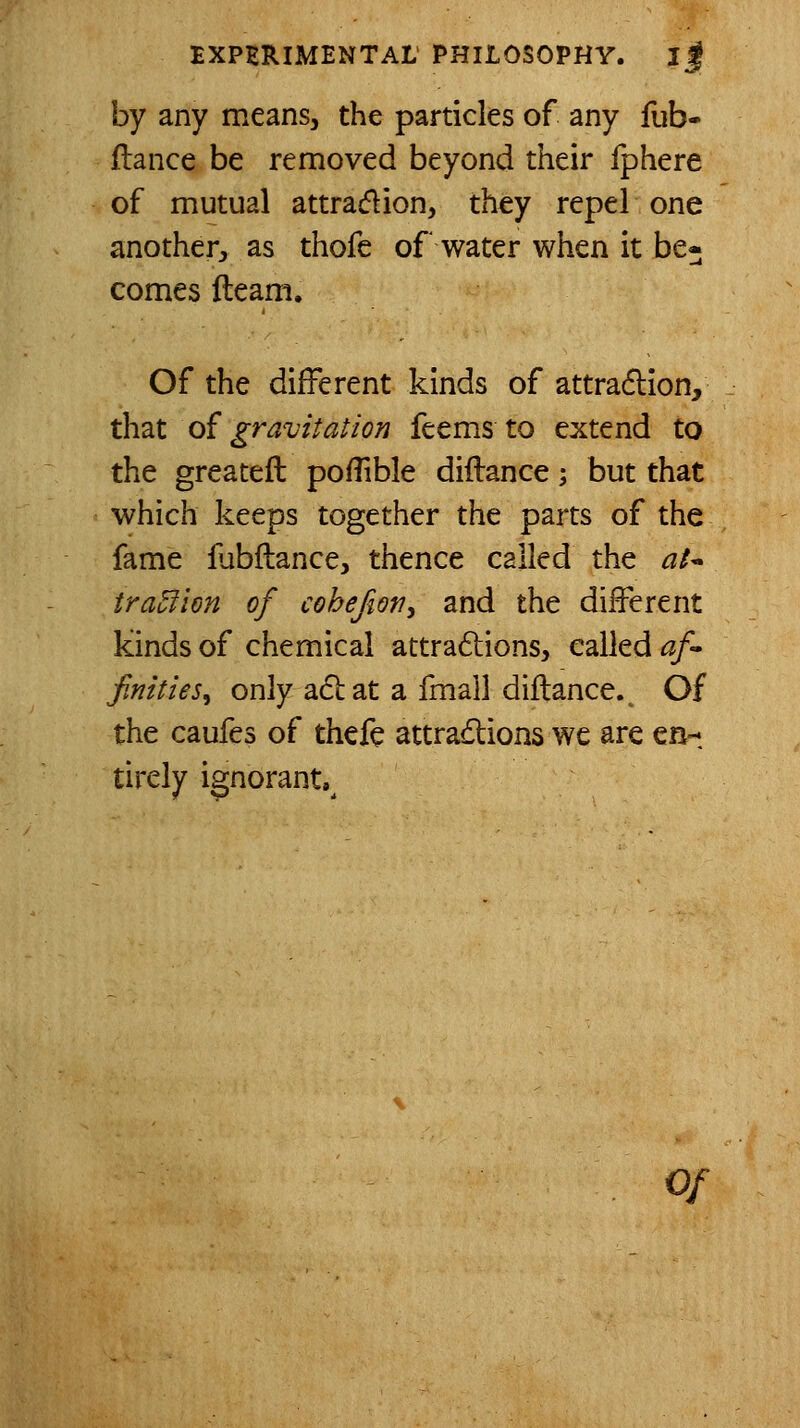 by any means, the particles of any fub- ftance be removed beyond their fphere of mutual attraflion, they repel one another, as thofc of water when it be« comes fteam. Of the different kinds of attradlion, that o{ gravitation feems to extend to the greateft poflible diilance; but that which keeps together the parts of the fame flibftance, thence called the at* traufion of cohefiov, and the different kinds of chemical attradlions, called af finities^ only aclat a fmall diflance. Of the caufes of thefe attradtions we are en- tirely ignorant,^ 0/