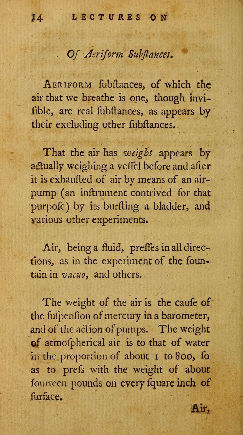 ._ Of Aeriform Sulflancts, Aeriform fubftances, of which the air that we breathe is one, though invi- fible, are real fubftances, as appears by their excluding other fubflances. That the air has weight appears by adlually weighing a vefTel before and after it is exhaufted of air by means of an air- pump (an inllrument contrived for that purpofe) by its burfting a bladder, and various other experiments. Air, being a fluid, prelTes in all direc- tions, as in the experiment of the foun- tain in vacuoy and others. The weight of the air is the caufe of the fufpenfion of mercury in a barometer, and of the adlion of pumps. The weight of atmofpherical air is to that of water iji the proportion of about i to 800, fo as to prefs with the weight of about fourteen pounds on every fquare inch of furface. Air,
