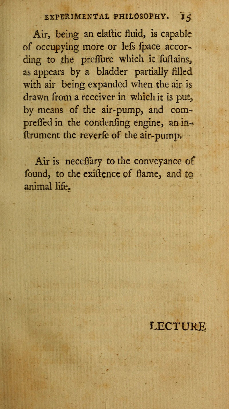 Air, being an elaftic fluid, is capable of occupying more or Icfs fpace accor- ding to the prefTure which it fuftains, as appears by a bladder partially filled with air being expanded when the air is drawn from a receiver in which it is put, by means of the air-pump, and com- prelTed in the condenfing engine, an in- ftrument the reverie of the air-pump. Air is neceflary to the conveyance of found, to the exiftence of flame, and to animal life*