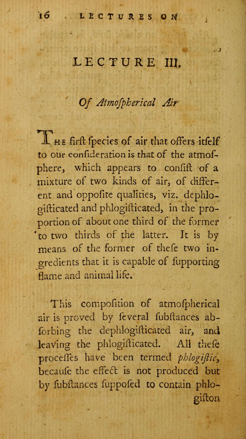 LECTURE IIlv Of Atmofpherical Jlr A HE firftfpecies of air that offers itfclf to our confide ration is that of the atmof- phere, which appears to confifl of a mixture of two kinds of air^ of differ- ent and oppofite qualities, viz. dephlo- giilicated and phlogifticatedj in the pro- portion of about one third of the former *to two thirds of the latter. It is by means of the former of thefe two in- gredients that it is capable of fupporting flame and anim.al hfe. This compofition of atmofpherical air is proved by fcveral fubftances ab- forbing the dephlogifticated air, and leaving the phlogiiiicated. All thefe proceiTes have been termed phlogifticy becaufe the effe6l is not produced but by fubilances fuppofed to contain phlo- gifion