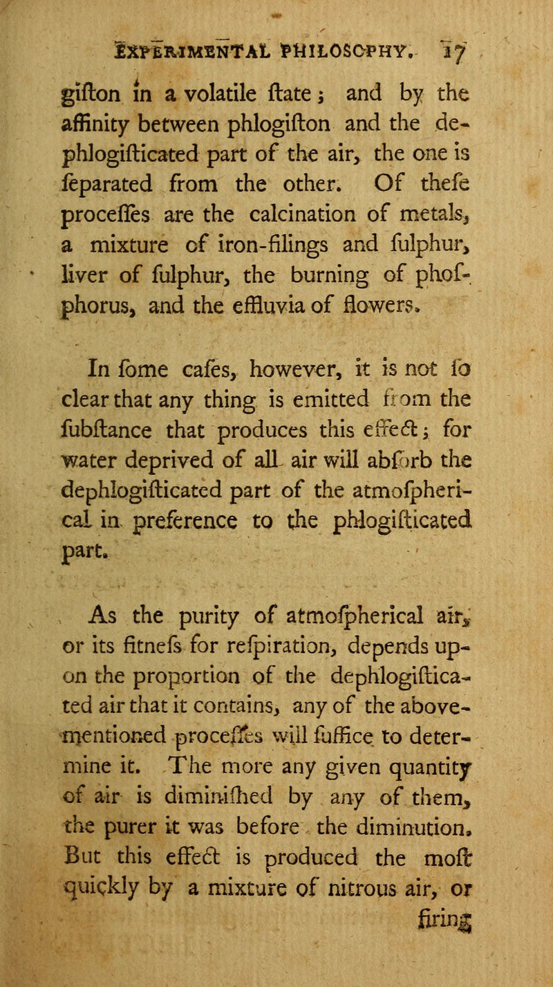 giflon in a volatile flate 5 and by the affinity between phlogifton and the de- phlogifticated part of the air, the one is ieparated from the other. Of thefe procefles are the calcination of metals, a mixture of iron-filings and fulphui^ liver of fulphur, the burning of phof- phorus, and the effluvia of flower?* In fome cafes, however, it is not fo clear that any thing is emitted ffom the fubllance that produces thiseffedi for water deprived of all^ air will abfJ)rb the dephlogifticated part of the atmolpheri- cal in. preference to the phiogifticated part. As the purity of atmolpherical air^; or its fitnefs for relpiration, depends up- on the proportion of the dephiogiftica- ted air that it contains, any of the above- nientioned proceffcs will fjffice to deter- mine it. The more any given quantity of air is dimimllied by any of them, the purer it was before the diminution. But this effed is produced the moft quickly by a mixture of nitrous air, or firing