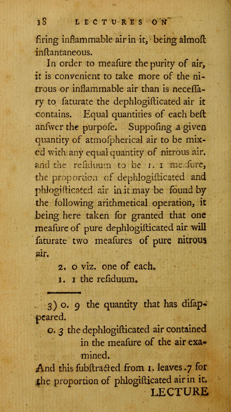 firing inflammable air in it, being almofl: inflantaneous. In order to meafure the purity of air, it is convenient to take more of the ni- trous or inflammable air than is neceflfa- ry to faturate the dephlogifliicated air it contains. Equal quantities of each beft anfwer the purpofe. Suppofing a given quantity of atmofpherical air to be mix- ed with any equal quantity of nitrous air. and the readuum to be f. i nie:-Kirc, the proportion cf dephlogiilicated and phlogifticp^ted air in it may be found by the following arithmetical operation, it being here taken for granted that one meafure of pure dephlogiilicated air will faturate two meafures of pure nitrous sir. 2. o viz. one of each* I. I the refiduum* 3) o. 9 the quantity that has dilapw pcared. o. 3 the dephlogifl:icated air contained in the meafure of the air exa-- mined. And thisfubilra6led from i, leaves.; for |he proportion of phlogifticated air in it.