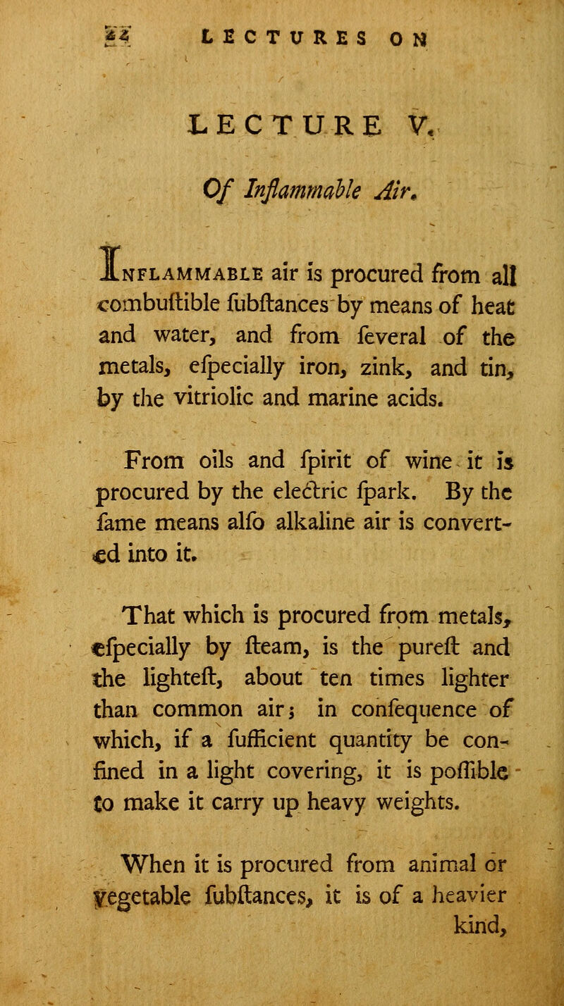 LECTURE V, Of Inflammahk Alr^ NFLAMMABiE air IS procurcd from all combuftible fubftances by means of heat and water, and from feveral of the metals, efpecially iron, zink, and tin, by the vitriolic and marine acids. From oils and fpirit of wine it is procured by the eledric Ipark. By the fame means alfo alkaline air is convert- ed into it. That which is procured from metals, efpecially by fleam, is the pureft and the lighteft, about ten times lighter than common airj in confequence of which, if a fufEcient quantity be con- fined in a light covering, it is pofTiblc to make it carry up heavy weights. When it is procured from animal or $:egetabk fubftances, it is of a heavier kind.