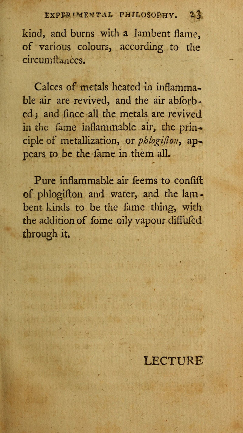 kind, and burns with a lambent flame, of various colours, according to the circumflaiices. Calces of metals heated m inflamma- ble air are revived, and the air ablbrb- tdy and fince all the metals are revived in the fame inflammable air, the prin- ciple of metallization, or pblogijio/?, ap* pears to be the lame in them all. Pure inflammable air feems to conflil of phlogifl:on and water, and the lam- bent kinds to be the fame thing, with the addition of fome oily vapour difFufed through it»