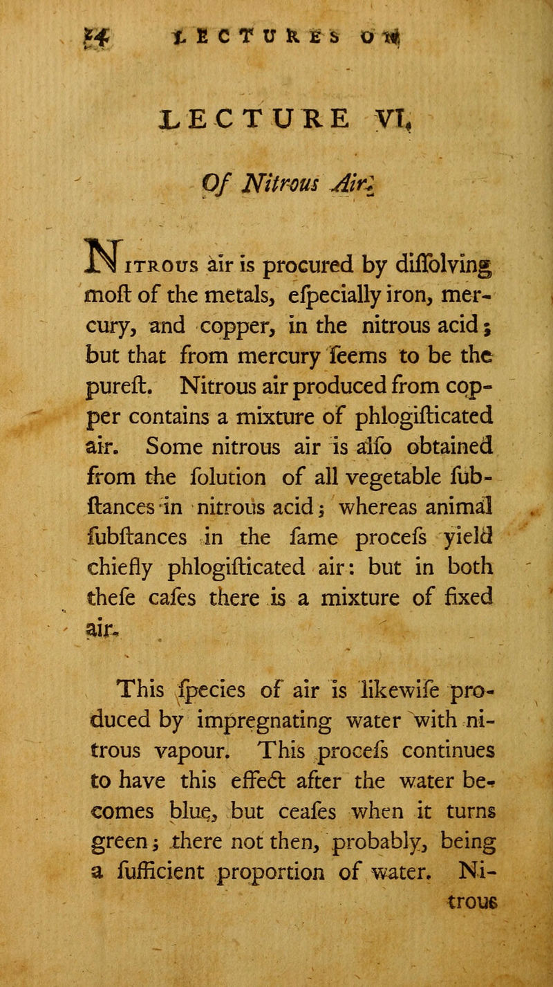 Of Nitrous Air: iTROus kir is procured by diffolving moft of the metals, efpecially iron, mer- cury, and copper, in the nitrous acid; but that from mercury feems to be the pureft. Nitrous air produced from cop- per contains a mixture of phlogiflicated air. Some nitrous air is aifo obtained from the folution of all vegetable fub- ftances'in nitrous acid; whereas animal fubftances in the fame procefs yield chiefly phlogiflicated air: but in both thefe cafes there is a mixture of fixed air. This ipecies of air is likewife pro- duced by impregnating water with ni- trous vapour. This procefs continues to have this efl^edl after the water be-? comes bluq, but ceafes when it turns green i there not then, probably, being a fufficient propordon of water. Ni- trous