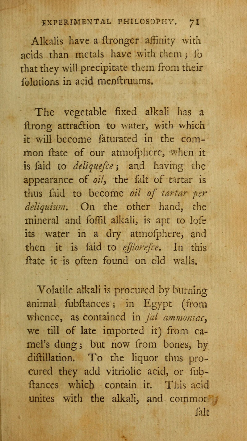 Alkalis have a ftronger affinity with acids than metals have with them -, To that they wall precipitate them from their falutions in acid menftruums. The vegetable fix^d alkali has a flrong attraction to water, with which it will become faturated in the com- mon ftate of our atmofphere, when it is faid to deliquefce; and having the appearance of oil, the fait of tartar is thus faid to become oil of tartar fer deUqtiium, On the other hand, the mineral and foflil alkali, is apt to lofe its w^ater in a dry atmofphere, and then it is faid to efflorefce. In this ftate it is often found on old walls. Volatile alkali is procured by burning animal fubftances j in Egypt (from whence, as contained in fal ammomac^ we till of late imported it) from ca- mel's dungi but now from bones, by diflillation. To the liquor thus pro- cured they add vitriohc acid, or fub- ftances which contain it. This acid unites with the alkali; and coramor./