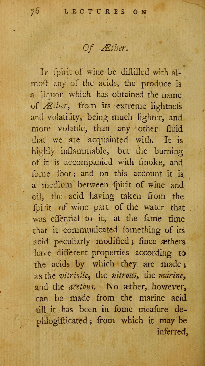 Of Mther. If fpirit cf wine be diftiiled with al- moll any of the acids, the produce is a liquor which has obtained the name of jEiher^ from its extreme li2:htners and volatility, being much lighter, and more volatile, than any other fluid that we are acquainted with. It is highly inflammable, but the burning of it is accompanied with fmoke, and ibme foot; and on this account it is a medium betv/een ipirit of wine and oil, the acid having taken from the fpirit of wine part of the water that was eiTential to it, at the fame time that it communicated fomething of its acid peculiarly modified; fince others have different properties according to the acids by which they are made 5 as the vitriolic^ the nitrous^ the mariney and the acetous. No ^ther, however, can be made from the marine acid till it has been in fome meafure de- phlogifticated j from which it may be inferred,