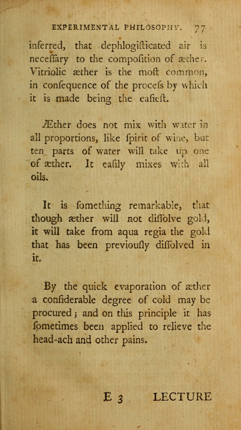 inferred, that dephlogidlcated air is ncceffary to the compofition of ^cher. Vitriolic sether is the moft common, in confequence of the procefs by which it is made being the eafiefl. ^ther does not mix with water in all proportions, like fpirit of wine, hut ten parts of water will take up one of aether. It eafily mixes wi:h all oils. It is fomething remarkable, that though asther will not dilTolve gold, it will take from aqua regia the gold that lias been previoufly dilTolved in it. By the quick evaporation of sther a confiderable degree of cold may be procured j and on this principle it has fometimes been applied to relieve the head-ach and other pains. E 3 LECTURE