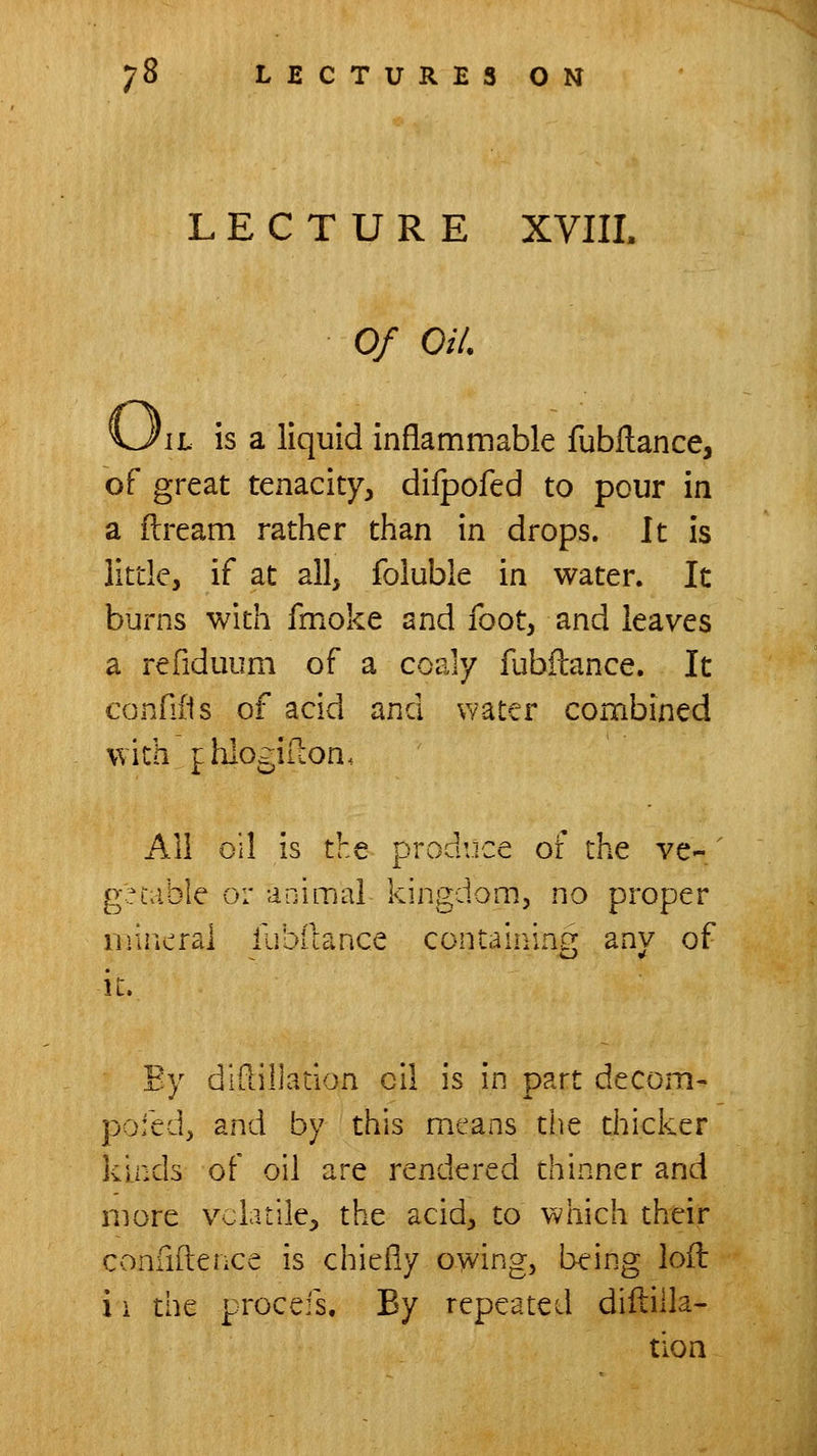 LECTURE XVIIL Of Oil, \l is a liquid inflammable fubflance, of great tenacity, difpofed to pour in a ftream rather than in drops. It is little, if at all, foluble in water. It burns with fmoke and foot, and leaves a refiduum of a coaly fubftance. It confiiis of acid and water combined with f hlogiilon. All oil is the produce ot the ve- ' g^iable or animal kingdom, no proper mineral iubllance contalnincr any of it. Ey didillation ell is in part decom- pofed, and by this means the thicker kinds of oil are rendered thinner and more volatile, the acid, to which their confidence is chiefly owing, being loil i i the procefs. By repeated diililla- tlon
