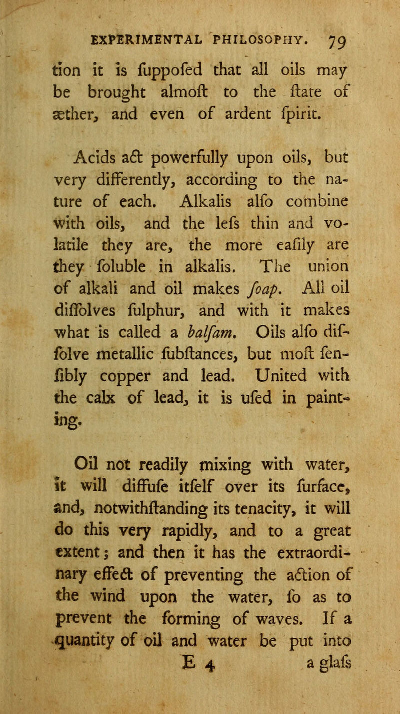 tion it is fuppofed that all oils may be brought almoft to the ftare of sether, and even of ardent fpirit. Acids a6l powerfully upon oils, but very differently, according to the na- ture of each. Alkalis alfo combine with oils, and the lefs thin and vo- latile they are, the more eafily are they foluble in alkalis. The union of alkali and oil makes foap. All oil diflblves fulphur, and with it makes what is called a halfam. Oils alfo dif- fblve metallic lubftances, but moil fen- fibly copper and lead. United with the cak of lead^ it is ufed in paint- ing. Oil not readily mixing with water, it will difFufe itfelf over its furfacc, and, notwithflanding its tenacity, it will do this very rapidly, and to a great extent; and then it has the extraordi- nary effed of preventing the a6tion of the wind upon the water, fo as to prevent the forming of waves. If a quantity of oil and water be put into E 4 aglafs