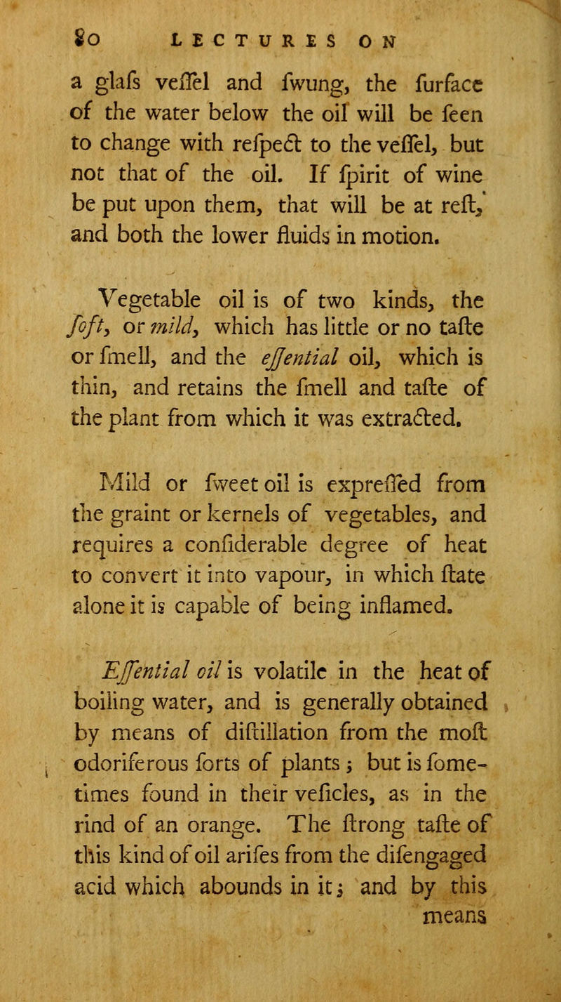 a glafs velTel and fwung, the furfacc of the water below the oil will be ktn. to change with refpedl to the vefTel, but not that of the oil. If fpirit of wine be put upon them, that will be at reft/ and both the lower fluids in motion. Vegetable oil is of two kinds, the fofi, or miUy which has little or no tafte or fmell, and the ejjential oil, which is thin, and retains the fmell and tafte of the plant from which it was extraded. Mild or fweet oil is exprelled from the graint or kernels of vegetables, and requires a confiderable degree of heat to convert it into vapour, in which ftate alone it is capable of being inflamed. EJfential oil is voladlc in the heat of boiling water, and is generally obtained % by means of diftillation from the moft odoriferous forts of plants 3 but is fome- times found in their veflcles, as in the rind of an orange. The ftrong tafte of this kind of oil arifes from the difengaged acid which abounds in it, and by this means
