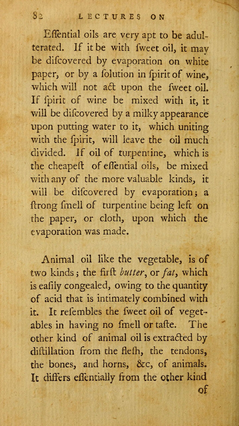 Eflential oils are very apt to be adul- terated. If it be with fweet oil, it may be difcovered by evaporation on white paper, or by a folution in fpirit of wine, which will not ad: upon the fweet oil. If fpirit of wine be mixed with it, it will be difcovered by a milky appearance upon putting water to it, which uniting with the fpirit, will leave the oil much divided. If oil of turpentine, which is the cheapeil of eflential oils, be mixed with any of the more valuable kinds, it will be difcovered by evaporation ^ a flirong fiTiell of turpentine being left on the paper, or cloth, upon which the evaporation was made. Animal oil like the vegetable, is of two kinds; the firfl butter^ or fat^ which is eafily congealed, owing to the quantity of acid that is intimately combined with it. It refembles the fweet oil of veget- ables in having no fmell or tafte. The other kind of animal oil is extra6]:ed by diilillation from the flefh, the tendons, the bones, and horns, &c, of animals. It differs eflentialiy from the other kind of