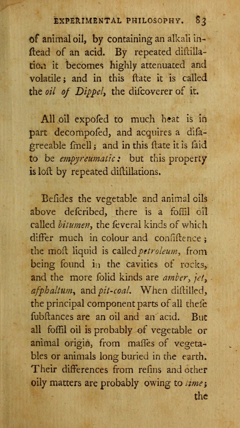 of animal oil, by containing an alkali in- (lead of an acid. By repeated diftilla- tioti it becomes highly attenuated and volatile; and in this ftate it is called the oil of Dippely the difcaverer of it. All oil expofed to much heat is in part decompofed, and acquires a difa- greeable fmell; and in this ftate it is faid to be empyreujnatic: but this property is ioil by repeated diilillations. Befides the vegetable and animal oils above defcribed, there is a foffil oil called hiiumefiy the feveral kinds of which differ much in colour and confiiience; the moil liquid is Q2iihdipetroleum^ from being found in the cavities of rocks, and the more folid kinds are amber^ jet^ afphaltum^ ^ndpil-coal. When diililled, the principal component parts of all thefe fubilances are an oil and an acid. But all fofTil oil is probably ^f vegetable or animal origin, from maifes of vegeta- bles or animals long buried in the earth. Their differences from refins and other oily matters are probably owing to ime; the