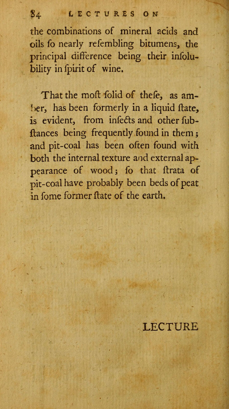 the combinations of mineral acids and oils fo nearly refembling bitumens, the principal difference being their infolu- bility in fpirit of wine. That the mofl folid of thefe, as am- !>er, has been formerly in a liquid flate, is evident, from infedls and other fub- flances being frequendy found in them j and pit-coal has been often found with both the internal texture and external ap- pearance of woodj fo that ftrata of pit-coal have probably been beds of peat in fome former ftate of the earth.