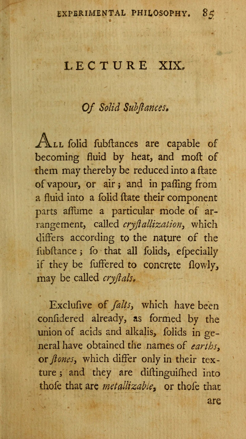 LECTURE XIX. Of Solid Subjiances, A.Lh folid fubflances are capable of becoming fluid by heat, and moft of them may thereby be reduced into a flate of vapour, or air; and in pafTing from a fluid into a folid ftate their component parts afliime a particular mode of ar- rangement, called cryjiallizationi which difl^ers according to the nature of the fubilance i fo that all folids, efpecially if they be fuffered to concrete flowly, may be called cryjlals, Excluflve of fahsy which have been confldered already, as formed by the union of acids and alkalis, folids in ge- neral have obtained the names of earthsy orftones, which differ only in their tex- ture j and they are diftinguifhed into thofe that arc mstallizablei or thofe that are