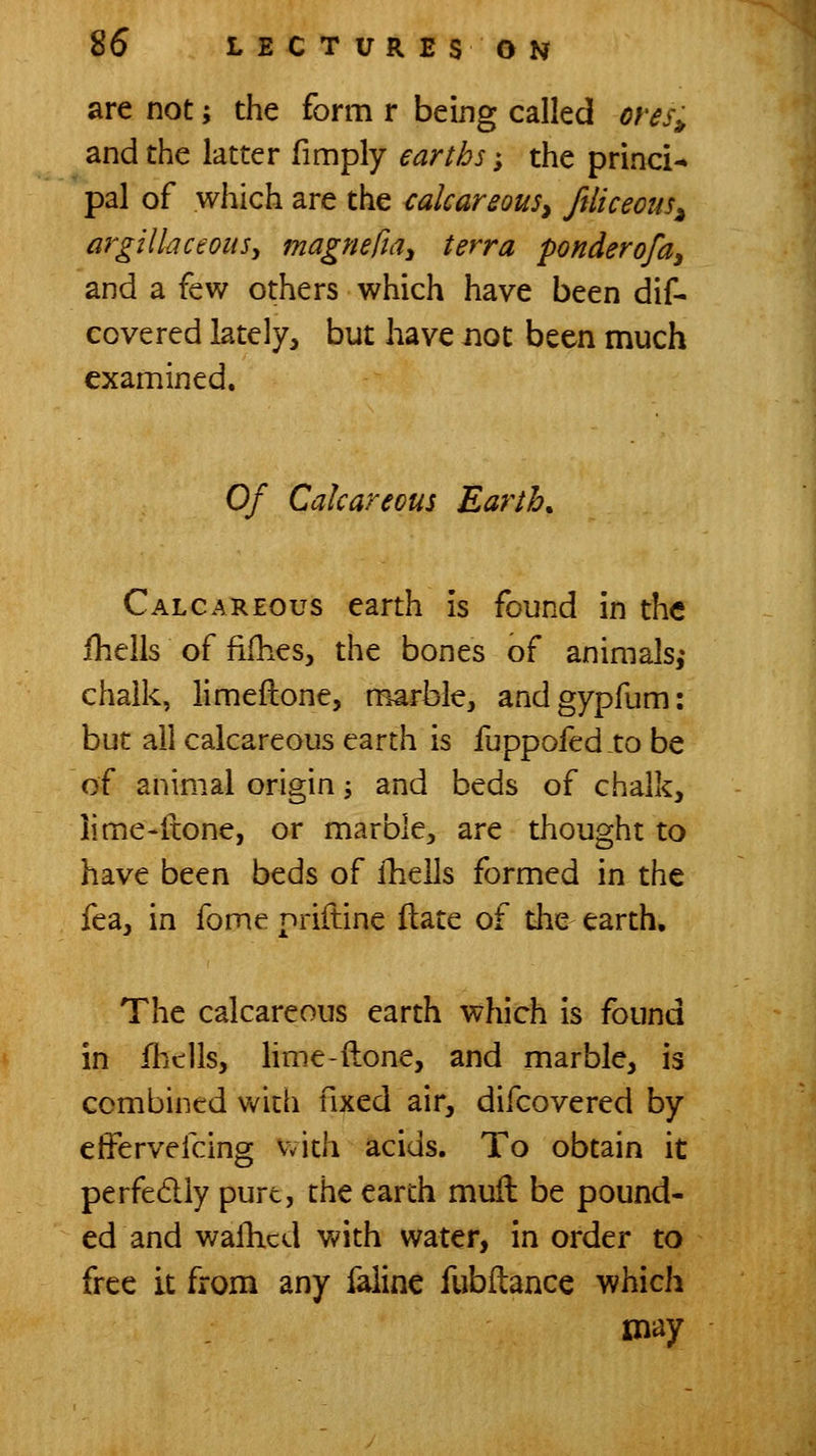 are not; the form r being called ores^ and the latter fimply earths; the princi-» pal of which are the <:alcareou5y ftliceous^ argillaceousy magnefia^ terra ponderofa^ and a few others which have been dif- covered lately, but have not been much examined. Of Calcareous Earth. Calcareous earth is found in the ihells of fifhes, the bones of animals,* chalk, limeflone, marble, andgypfum: but all calcareous earth is fuppofed.to be of animal origin J and beds of chalk, lime-itone, or marble, are thought to have been beds of ihells formed in the fea, in fome priiline Hate of the earth. The calcareous earth which Is found in fhclls, hme-ftone, and marble, is combined vv^ith fixed air, difcovered by efFervefcing with acids. To obtain it perfedly pure, the earth muil be pound- ed and wafhcd v^'ith water, in order to free it from any faline fubflance which may