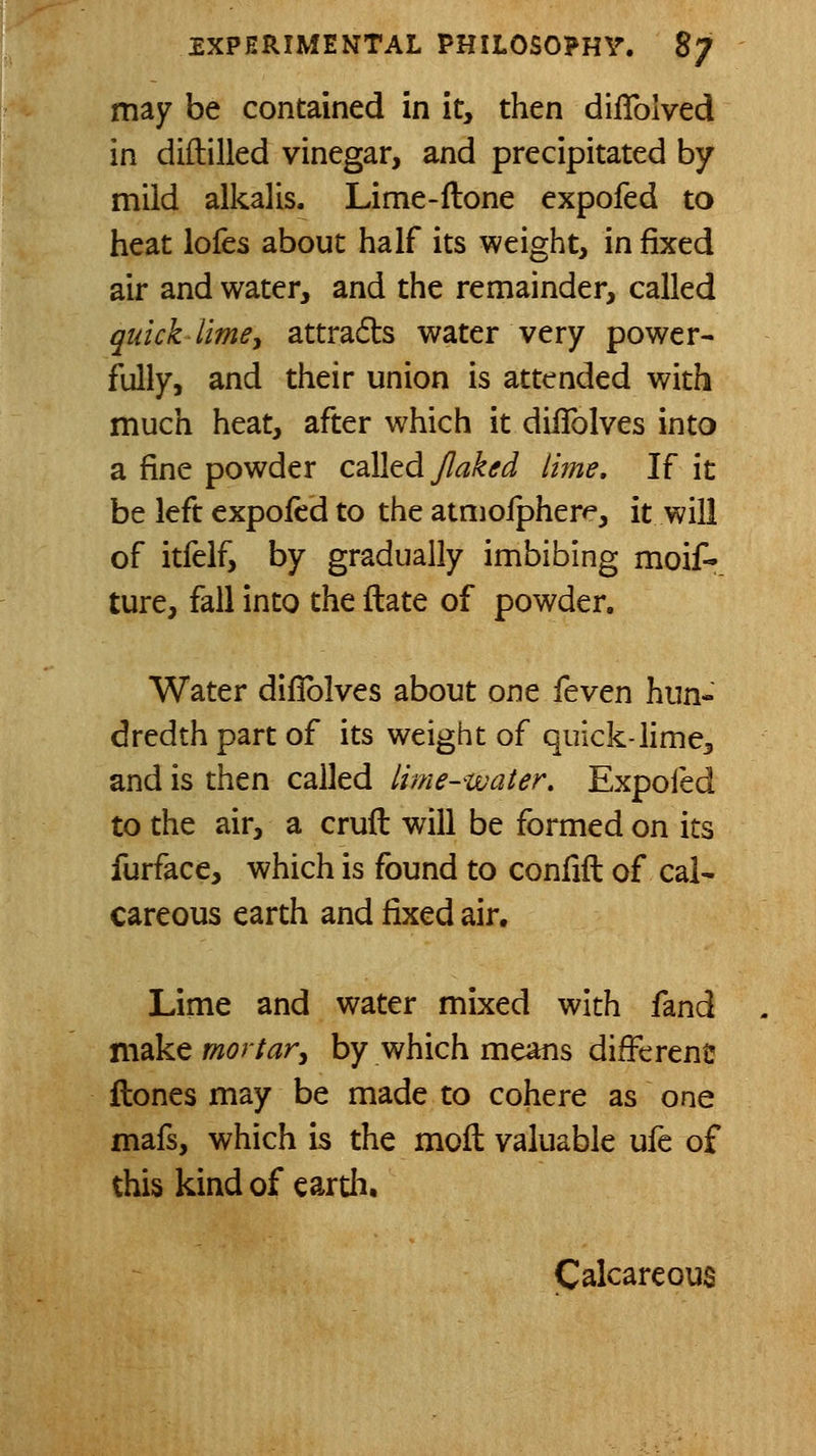 may be contained in it, then diflblved in diftilled vinegar, and precipitated by mild alkalis. Lime-ilone expofed to heat lofes about half its weight, in fixed air and water, and the remainder, called quick lime J attrads water very power- fully, and their union is attended with much heat, after which it diifolves into a fine powder CdXltd Jlaked litne. If it be left expofed to the atnioipher^, it will of itfelf, by gradually imbibing moif-. ture, fall into the ftate of powder. Water diflblves about one feven hun- dredth part of its weight of quick-lime, and is then called lime-water. Expofed to the air, a crufl will be formed on its furface, which is found to confift of cal- careous earth and fixed air. Lime and water mixed with fand make mortar^ by which means different ftones may be made to cohere as one mafs, which is the moft valuable ufe of this kind of eardi. Calcareous