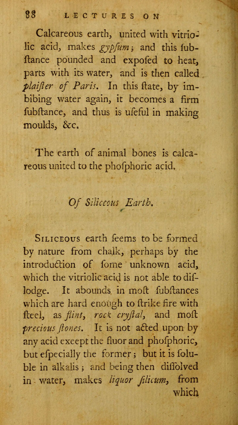 Calcareous earth, united with vitrio- lic acid, makes gypfum 3 and this fub- flance pounded and expofed to heat, parts with its water, and is then called plaijler of Paris, In this ftate, by im- bibing water again, it becomes a firm fubftance, and thus is ufeful in making moulds, &c. The earth of animal bones is calca- reous united to the phofphox^c acid. Of Siliceous Earth, Siliceous earth feems to be formed by nature from chalk, perhaps by the introdutlion of feme unknown acid, which the vitriolic acid is not able to dif- lodge. It abounds, in moft fubilances which are hard enough to flrike fire with fteei, as flint, rocK cryftal, and moil frecious ftones. It is not a6led upon by any acid except the fiuor and phofphoric, but efpecially the former 5 but it is folu- ble in alkalis ; and being then diflblved in - water, makes liquor ftlicum, from which