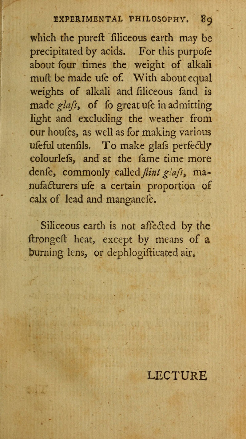 which the pureft: filiceous earth may be precipitated by acids. For this purpofe about four times the weight of alkali muft be made ufe of. With about equal weights of alkali and filiceous fand is made glafsy of fo great ufe in admitting light and excluding the weather from our houfes, as well as for making various ufeful utenfils. To make glafs perfe6Uy colourlefs, and at the fame time more denfe, commonly c^lhdjlmt glafs, ma- nufadurers ufe a certain proportion of calx of lead and manganefe. Siliceous earth is not affeded by the ftrongefl heat^, except by means of a burning lens, or dephlogifticated air»
