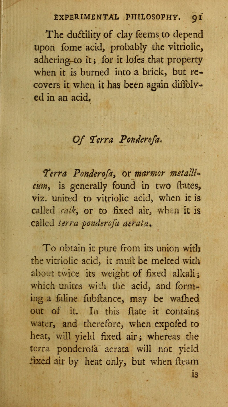 The dudlility of clay feems to depend upon fome acid, probably the vitriolic, adhering-to iti for it lofes that property when it is burned into a brick, but re- covers it when it has been again diflblv* cd in an acid. Of ^€rra Ponderofa. Terra Ponderofay or marmor metallic cum, is generally found in two flates, viz. united to vitriolic acid, when it is called caiky or to fixed air^ wh^n it is called I err a ponder ofa aerata. To obtain it pure from its union with the vitriolic acid, it mure be melted with about tv^ice its weight of fixed alkali; which unites with the acid, and form- ing a faline fubflance, may be wafhed out of it. In this ftate it contains water, and therefore, when expofed to heat, will yield fixed air; whereas the terra ponderofa aei-ata will not yield iixed air by heat only, but when fleam is