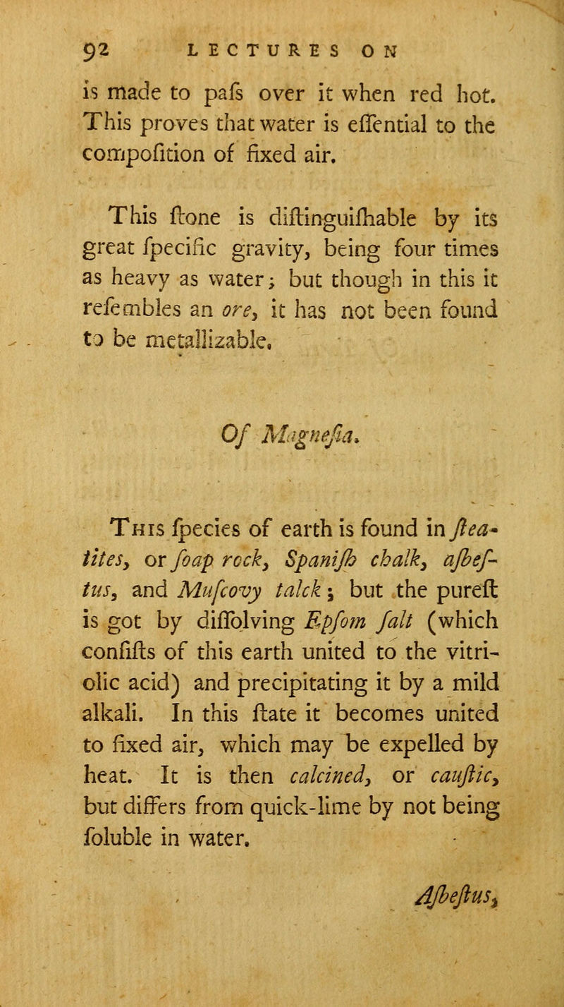 is made to pafs over it when red hot. This proves that water is effential to the coiTipofition of fixed air. This (lone is diftifiguilhable by its great fpeciiic gravity, being four times as heavy as water; but though in this it refembles an ore^ it has not been found to be metallizable, Of Magnefia. This ipecies of earth is found inT?^^- iiteSy OY foap reeky Spanijh chalky ajhef- tus, and Mufcovy talck; but the pureft is got by diflolving Epfom fait (which confills of this earth united to the vitri- olic acid) and precipitating it by a mild alkali. In this ftate it becomes united to fixed air, v/hich may ht expelled by heat. It is then calcinedy or cauflicy but differs from quick-lime by not being foluble in water. AJbefluSi