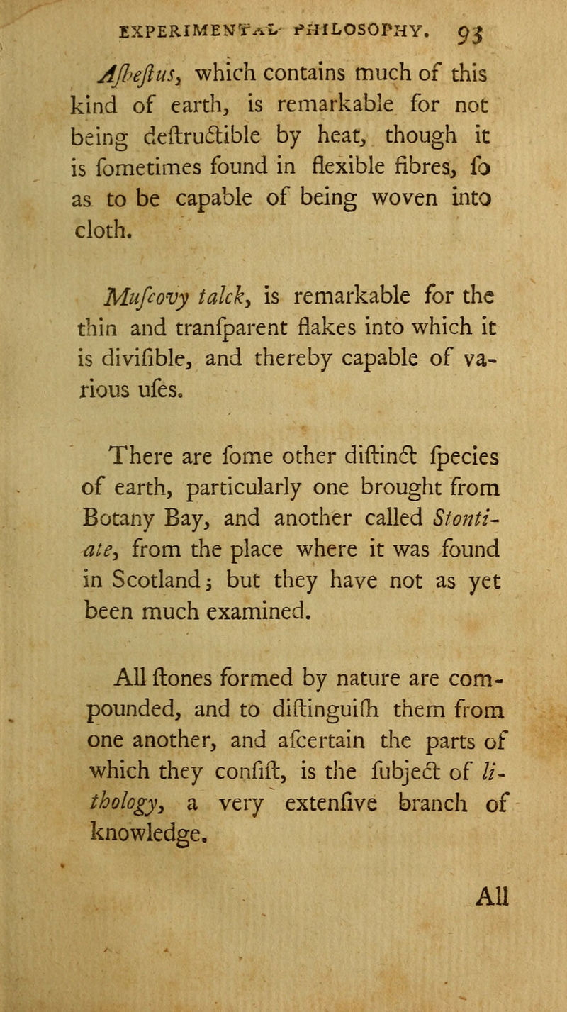 AfieftuSy which contains much of this kind of earth, is remarkable for not being deftrudible by heat, though it is fometimes found in flexible fibres, fo as to be capable of being woven into cloth. Mufcovy talcky is remarkable for the thin and tranfparent flakes into which it is divifible, and thereby capable of va- rious ufes. There are fome other diflind fpecies of earth, particularly one brought from Botany Bay, and another called Stonti- ate^ from the place where it was found in Scotland 3 but they have not as yet been much examined. All ftones formed by nature are com- pounded, and to diftinguifh them from one another, and afcertain the parts of which they confift, is the fubjed of li- thologyy a very extenfive branch of knowledge. AU