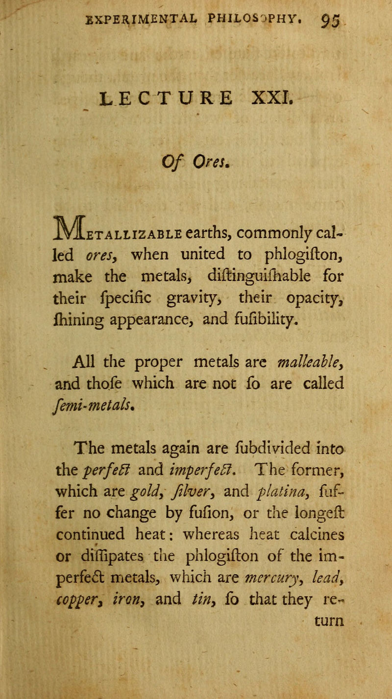 LECTURE XXI. Of Ores. .ETALLizABLE carths, commonly cal- led oresy when united to phlogiflon, make the metals, didinguiiliable for their fpecific gravity, their opacity, fliining appearance, and fufibility. All the proper metals arc malleahky and thofe which are not fo are called femi-metals* The metals again are fubdivided into the perfe5l and imperfe5f. The former, which are goUy Jtlver^ and pialina, fuf- fer no change by fufion, or the iongeft continued heat: whereas heat calcines or diflipates the phlogiflon of the im- perfect metals, which are mercury^ leady coppery iroHy and tiriy fo that they re- turn