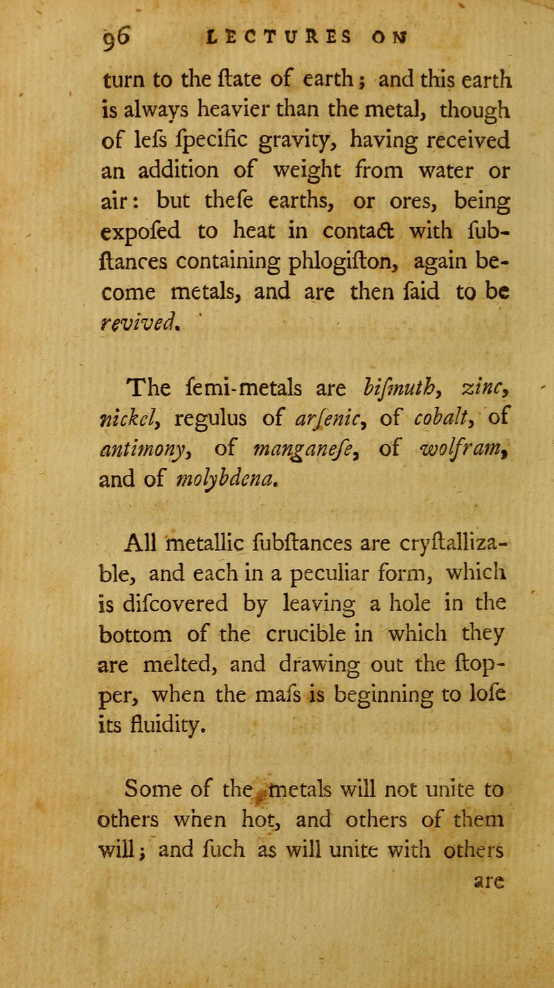 turn to the flate of earth; and this earth is always heavier than the metal, though of lefs Ipecific gravity, having received an addition of weight from water or air: but thefe earths, or ores, being expofed to heat in contadb with fub- fiances containing phlogiiton, again be- come metals, and are then faid to be revived. The femi-metals are hifmuth, zinCy fiickely regulus of arjenic^ of cobalty of antimony^ of manganefe^ of wolfram^ and of molyhdena. All metallic fubflances are cryftalliza- ble, and each in a peculiar form, which is difcovered by leaving a hole in the bottom of the crucible in which they are melted, and drawing out the Hop- per, when the mafs is beginning to lofe its fluidity. Some of the^tnetals will not unite to others when hot, and others of them will', and fuch as will unite with others are
