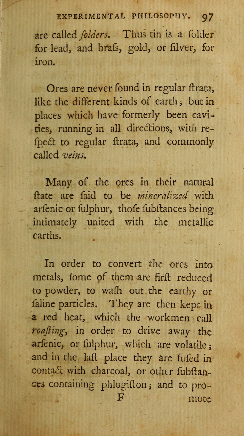 are coWed folders. Thus tin is a folder for lead, and brafs, gold, or filver, for iron. Ores are never found in regular ftrata, like the different kinds of earth i but in places which have formerly been cavi- ties, running in all diredtions, with re- Iped to regular ilrata, and commonly called vems. Many of the ores in their natural ftate are faid to be mineralized with arfenic or fulphur, thofe fubftances being intimately united v/ith the metallic earths. In order to convert the ores into metals, fome of them are firfl reduced to powder, to waili out the earthy or faline particles. They are then kept in a red heat, which the workmen call roaftingy in order to drive away the arfenic, or fulphur, which are volatile i and in the laft place they are fufed in conta^fc with charcoal, or other fubftan- ces containing phlogifton i and to pro- F mote