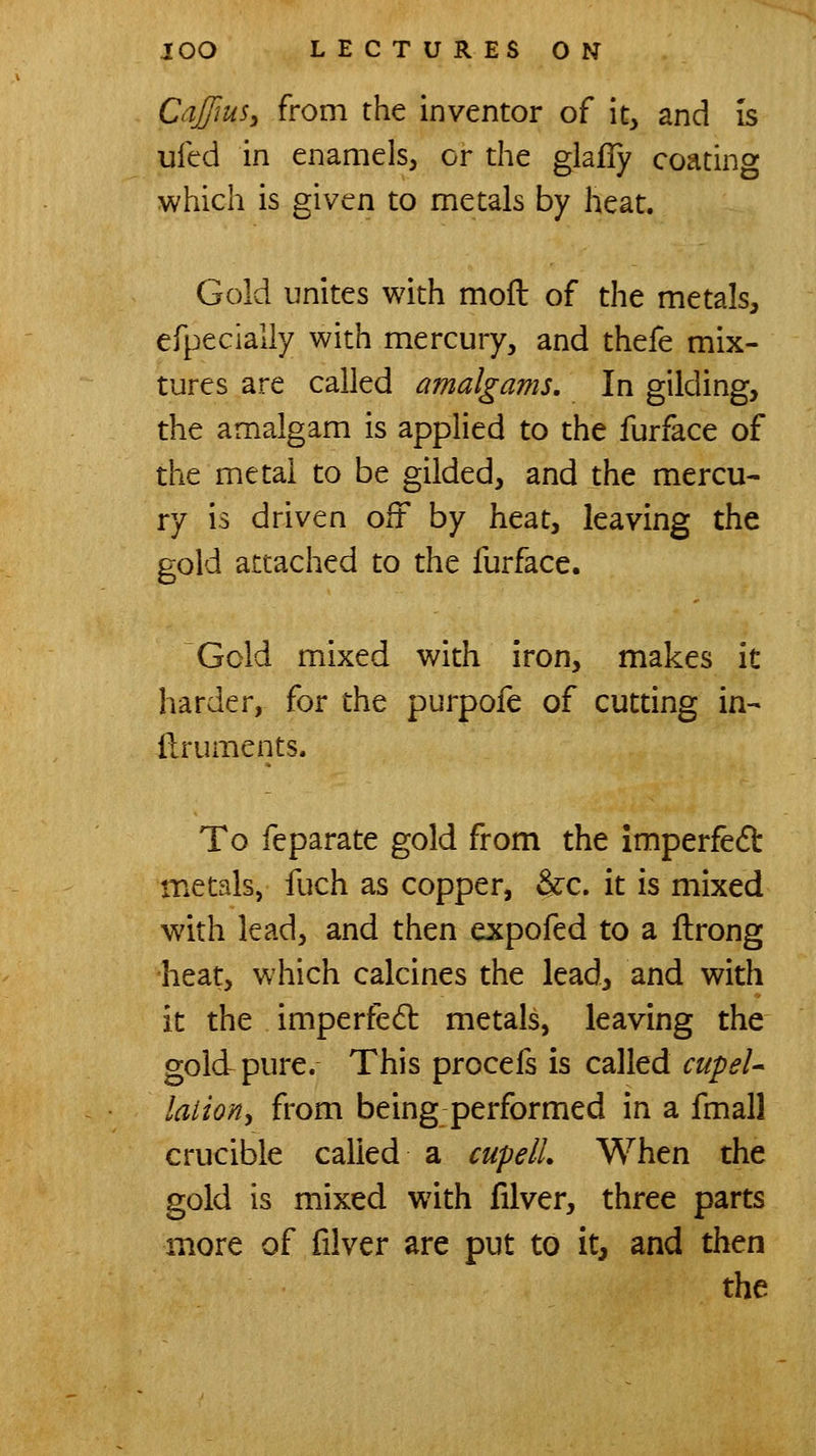 CaffiuSy from the inventor of it, and is ufed in enamels, or the glafly coating which is given to metals by heat. Gold unites with moft of the metals, efpecially with mercury, and thefe mix- tures are called amalgams. In gilding, the amalgam is applied to the furface of the metal to be gilded, and the mercu- ry is driven oft by heat, leaving the gold attached to the furface. Gold mixed with iron, makes it harder, for the purpofe of cutting in- ilruments. To feparate gold from the imperfed metals, fuch as copper, &:c. it is mixed with lead, and then expofed to a flrong heat, which calcines the lead, and with it the imperfed metals, leaving the gold pure. This procefs is called cupel- latioHy from being performed in a fmall crucible called a cupelL When the gold is mixed with filver, three parts more of filver are put to it, and then the