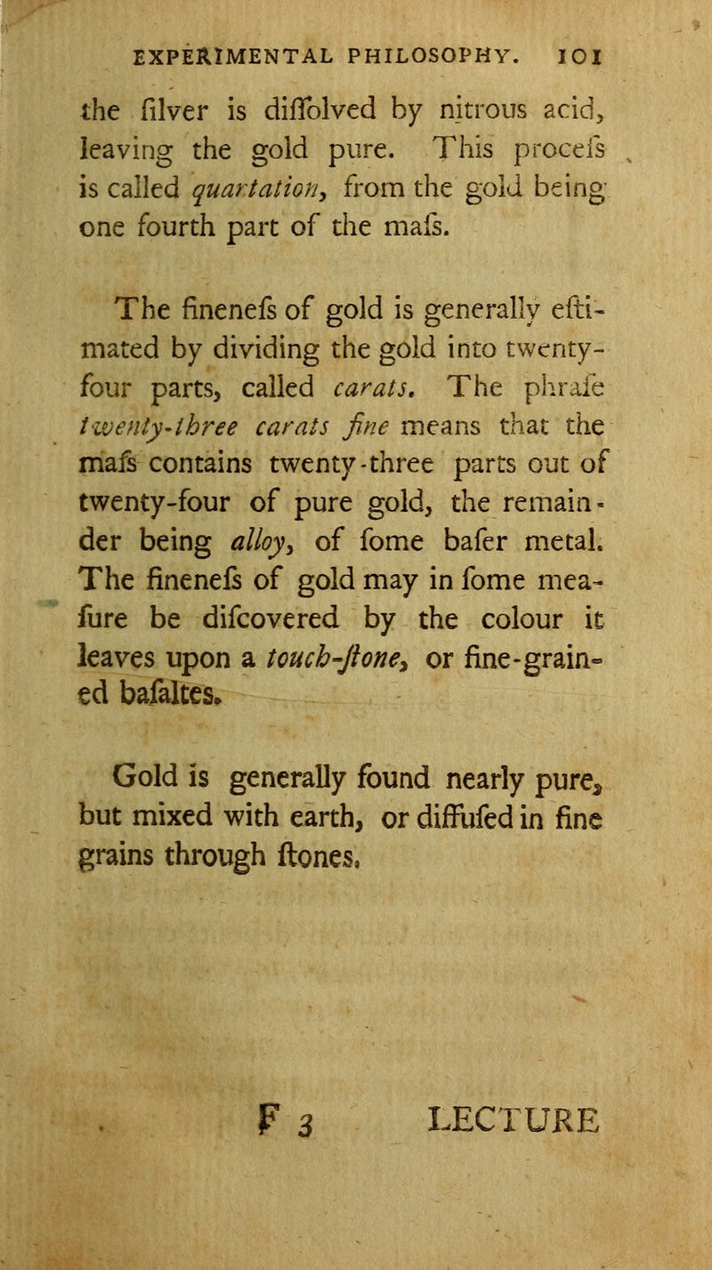 the filver is dilTolved by nitrous acid, leaving tlie gold pure. This proceis is called quartation, from the gold being- one fourth part of the mafs. The finenefs of gold is generally efti- mated by dividing the gold into twenty- four parts, called carats. The phrafe ttvenly-three carats fine means that the mafs contains twenty-three parts out of twenty-four of pure gold, the remain- der being alloy^ of fome bafer metal. The finenels of gold may in fome mea- fure be difcovered by the colour it leaves upon a touch-Jione^ or fine-grain- ed bafaltes* Gold is generally found nearly pure, but mixed with earth, or diffufed in fine grains through ftones, F3 LECTURE