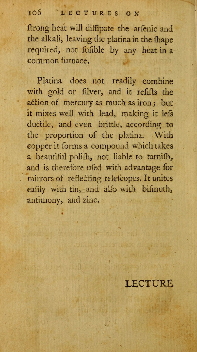 flrong heat will dilTipate the arfenic and the alkali, leaving the platina in the fhape required, not fufible by any heat in a common furnace. Platina does not readily combine with gold or filvcr, and it refifts the adlion of mercury as much as iron; but it mixes well with lead, making it lefs du6lile, and even brittle, according to the proportion of the platina. With copper it forms a compound which takes a beautiful polifh, not liable to tarnifli, and is therefore ufed with advantage for mirrors of rePiedling telefcopes. It unites eafily with tin, and alio with bifmuthj antimony, and zinc.