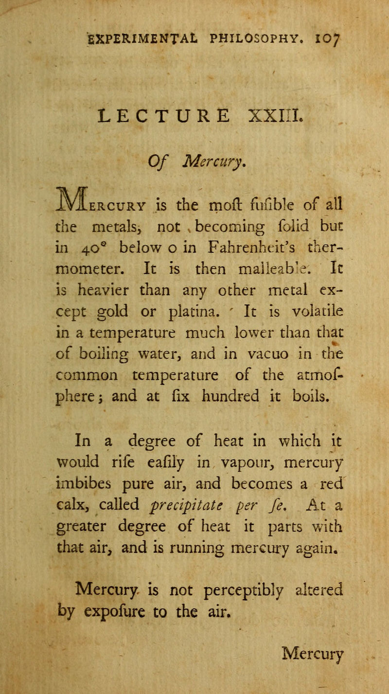LECTURE XXIII. Of Mercury. ERcuRY is the moft fufible of all the metals, not . becoming folid but in 40° below o in Fahrenheit's ther- mometer. It is then maileab:e. It is heavier than any other metal ex- cept gold or platina. ' It is volatile in a temperature much lower than that of boiling water, arid in vacuo in the common temperature of the atmof- phere; and at fix hundred it boils. In a degree of heat in which it would rife eafily in vapour, mercury imbibes pure air, and becomes a red calx, called precipitate per fe. At a greater degree of heat it parts with that air, and is running mercury again. Mercury is not perceptibly altered by expofure to the air. Mercury