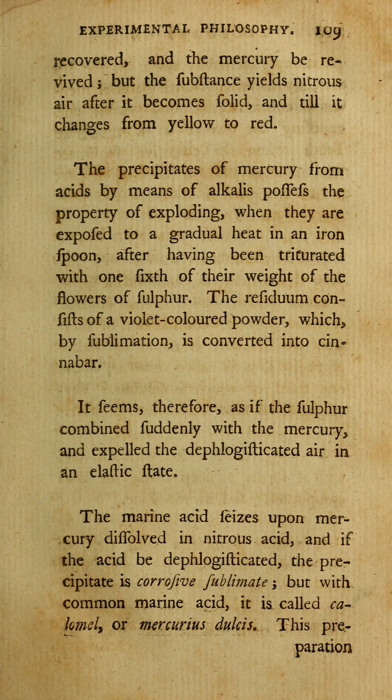 recovered, and the mercury be re- vived; but the fubftance yields nitrous air after it becomes folid, and till it changes from yellow to red. The precipitates of mercury from acids by means of alkalis polTefs the property of exploding, when they are expofed to a gradual heat in an iron fpoon, after having been triturated with one fixth of their weight of the flowers of fulphur. The refiduum con- fifts of a violet-coloured powder, which, by fublimation, is converted into cin- nabar. It feems, therefore, as if the fulphur combined fuddenly with the mercury, and expelled the dephlogifticated air in an elaftic ftate. The marine acid feizes upon mer- cury diflblved in nitrous acid, and if the acid be dephlogifticated, the pre- cipitate is corrofive fublimate; but with, common marine acid, it is called ca^ lomcl, or msrcurius dulcis. This pre- paration