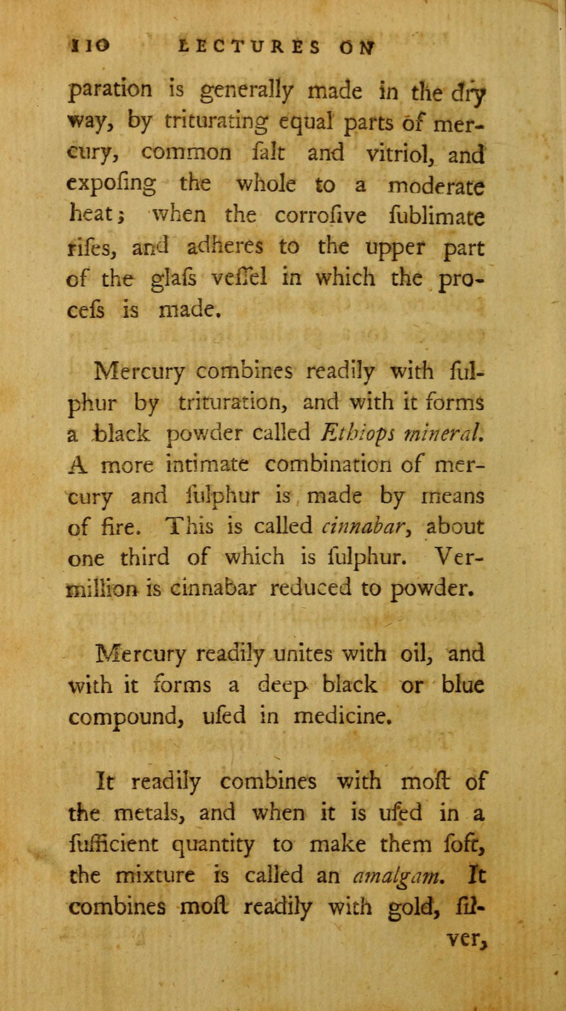 paration is generally made in the diy way, by triturating equal parts of mer- cury, common fait and vitriol, and expofmg the whole to a moderate heat; when the corrofive fublimate rifes, and adheres to the upper part of the glafs veiTel in which the pro- cefs is made. Mercury combines readily with ful- phur by trituration, and with it forms a .black pov,'der called Ethiops mineral, A m,ore intimate combination of mer- cury and fulphur is made by means of fire. This is called cinnabar^ about one third of which is fulphur. Ver- millicjft is cinnabar reduced to powder. Mercury readily unites with oil, and with it forms a deep black or blue compound, ufed in medicine. It readily combines with moft of the metals, and when it is ufed in a fuincient quantity to make them foft, the mixture is called an amalgam. It combines moil readily with gold, fi2- ver»