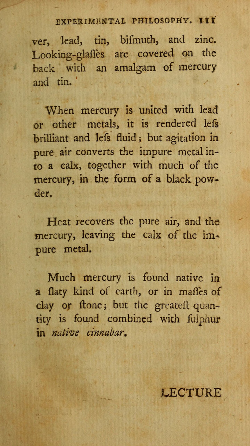 ver, lead, tin, bifmuth, and zinc. Looking-glafles are covered on the back with an amalgam of mercury and tin. ' / When mercury is united with lead or other metals, it is rendered leis brilliant and lefs fluid -, but agitation in pure air converts the impure metal in- to a calx, together with much of the mercury, in the form of a black pow- der. Heat recovers the pure air, and the mercury, leaving the calx of the im^ pure metal. Much mercury is found native ia a flaty kind of earth, or in mafles of clay or ftone; but the greateft quan- tity is found combined with fulphur in native cinnabar.